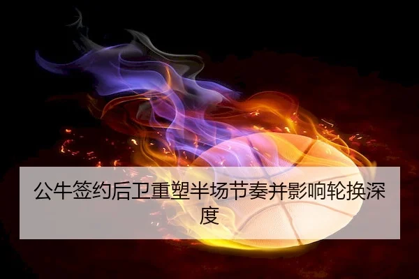 公牛签约后卫重塑半场节奏并影响轮换深度